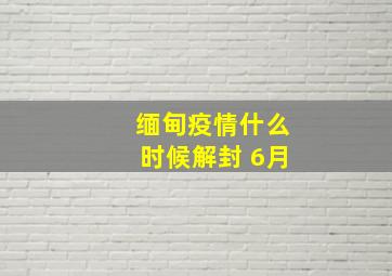 缅甸疫情什么时候解封 6月